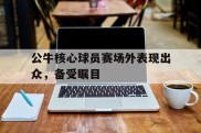 公牛核心球员赛场外表现出众，备受瞩目的简单介绍