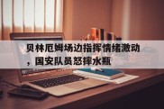 贝林厄姆场边指挥情绪激动，国安队员怒摔水瓶贝林厄姆强在哪