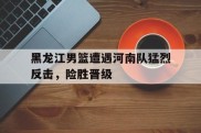 关于黑龙江男篮遭遇河南队猛烈反击，险胜晋级的信息