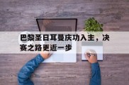 巴黎圣日耳曼庆功入主，决赛之路更近一步的简单介绍
