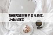 关于新疆男篮新赛季目标锁定，冲击总冠军的信息