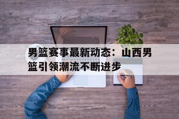 男篮赛事最新动态:山西男篮引领潮流不断进步的简单介绍 男篮赛事最新动态:山西男篮引领潮流不断进步的简单介绍