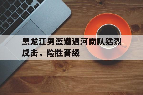 关于黑龙江男篮遭遇河南队猛烈反击，险胜晋级的信息