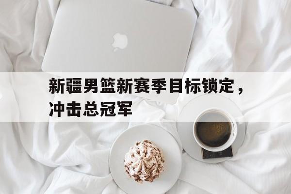 关于新疆男篮新赛季目标锁定，冲击总冠军的信息