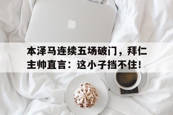 本泽马连续五场破门，拜仁主帅直言：这小子挡不住！